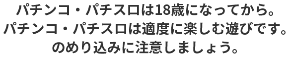 パチンコ・パチスロは18歳になってから。 パチンコ・パチスロは適度に楽しむ遊びです。のめり込みに注意しましょう。